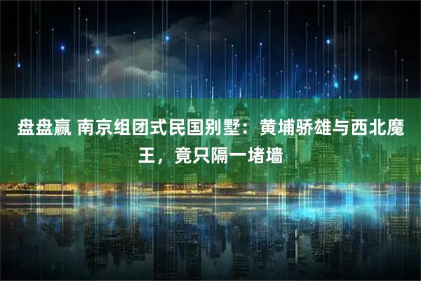 盘盘赢 南京组团式民国别墅:黄埔骄雄与西北魔王,竟只隔一堵墙