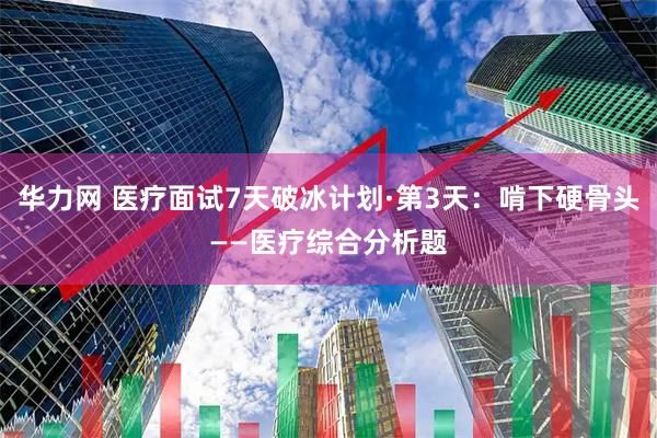 华力网 医疗面试7天破冰计划·第3天：啃下硬骨头——医疗综合分析题