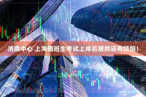 浩鼎中心 上海插班生考试上岸后居然还有烦恼！