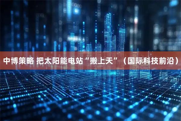 中博策略 把太阳能电站“搬上天”（国际科技前沿）