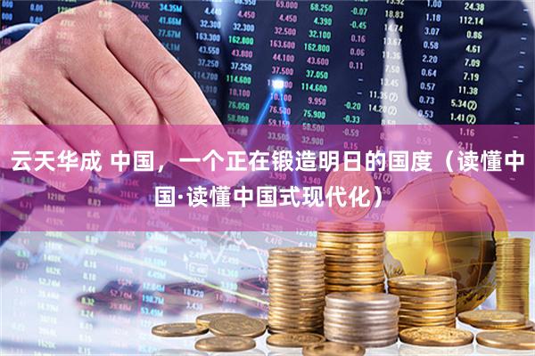云天华成 中国，一个正在锻造明日的国度（读懂中国·读懂中国式现代化）