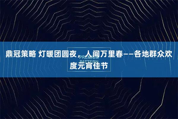 鼎冠策略 灯暖团圆夜，人间万里春——各地群众欢度元宵佳节
