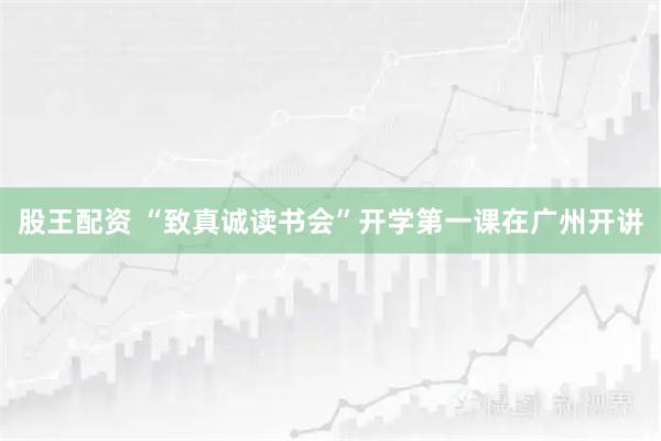 股王配资 “致真诚读书会”开学第一课在广州开讲
