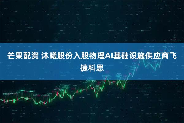 芒果配资 沐曦股份入股物理AI基础设施供应商飞捷科思