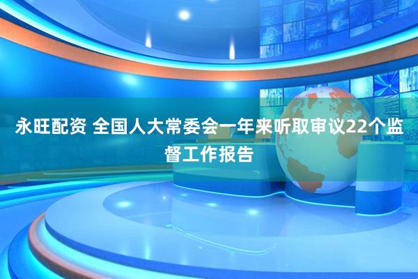 永旺配资 全国人大常委会一年来听取审议22个监督工作报告