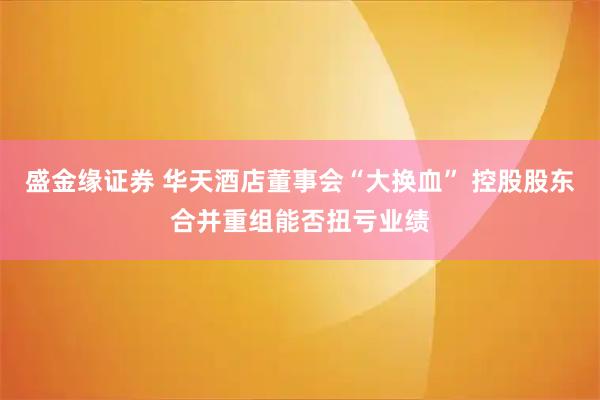 盛金缘证券 华天酒店董事会“大换血” 控股股东合并重组能否扭亏业绩