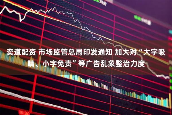 奕道配资 市场监管总局印发通知 加大对“大字吸睛、小字免责”等广告乱象整治力度