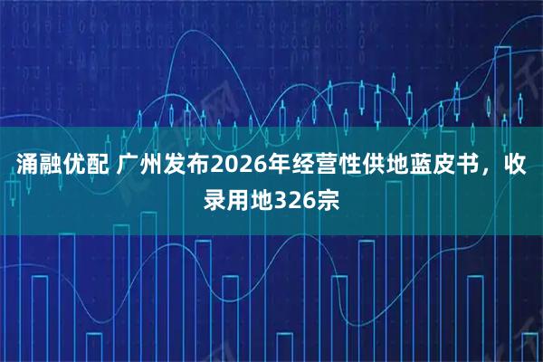 涌融优配 广州发布2026年经营性供地蓝皮书，收录用地326宗
