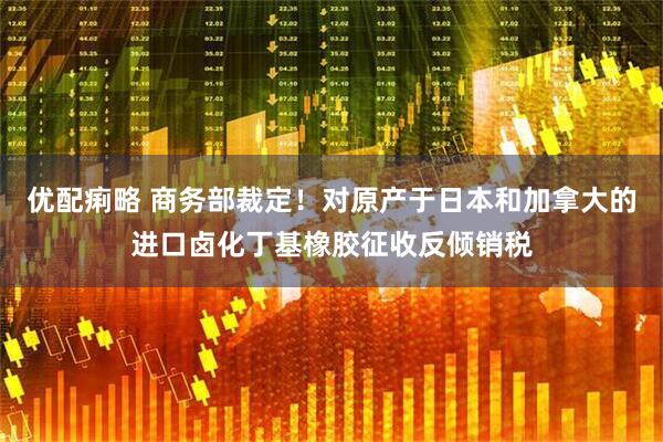 优配痢略 商务部裁定！对原产于日本和加拿大的进口卤化丁基橡胶征收反倾销税