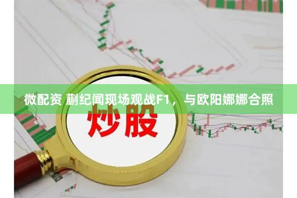 微配资 蒯纪闻现场观战F1，与欧阳娜娜合照