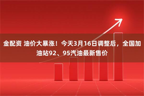 金配资 油价大暴涨！今天3月16日调整后，全国加油站92、95汽油最新售价