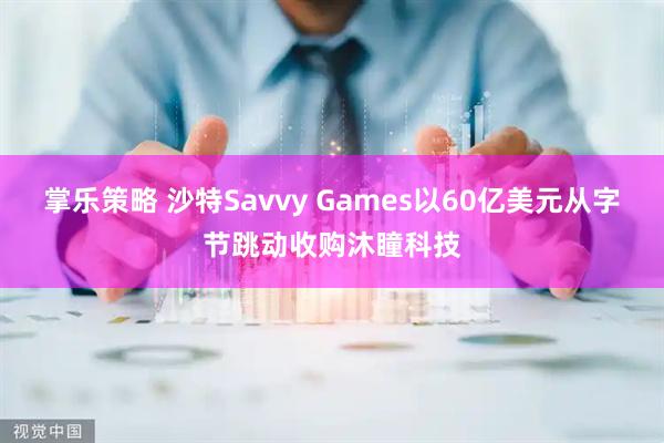掌乐策略 沙特Savvy Games以60亿美元从字节跳动收购沐瞳科技