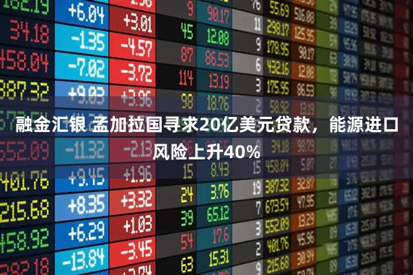 融金汇银 孟加拉国寻求20亿美元贷款，能源进口风险上升40%