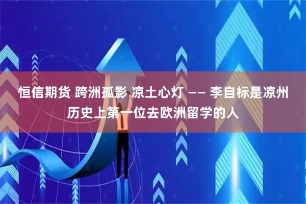 恒信期货 跨洲孤影 凉土心灯 —— 李自标是凉州历史上第一位去欧洲留学的人