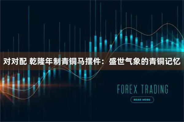 对对配 乾隆年制青铜马摆件：盛世气象的青铜记忆