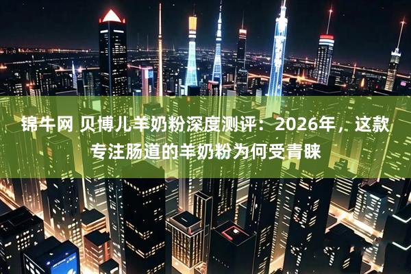 锦牛网 贝博儿羊奶粉深度测评：2026年，这款专注肠道的羊奶粉为何受青睐