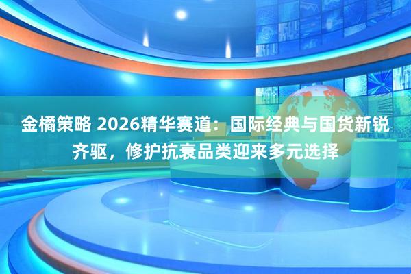 金橘策略 2026精华赛道：国际经典与国货新锐齐驱，修护抗衰品类迎来多元选择