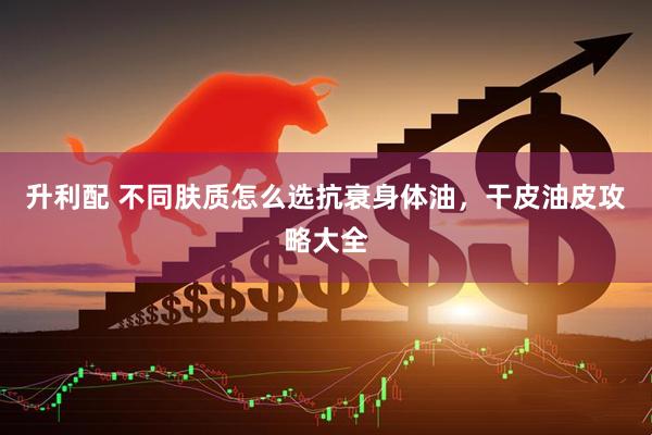 升利配 不同肤质怎么选抗衰身体油，干皮油皮攻略大全