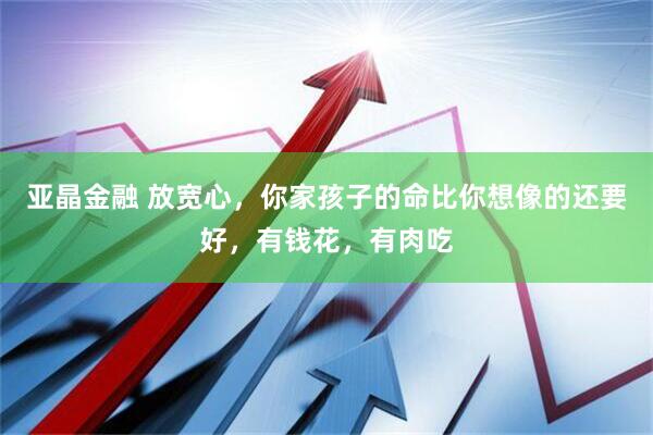 亚晶金融 放宽心，你家孩子的命比你想像的还要好，有钱花，有肉吃
