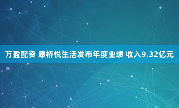 万盈配资 康桥悦生活发布年度业绩 收入9.32亿元