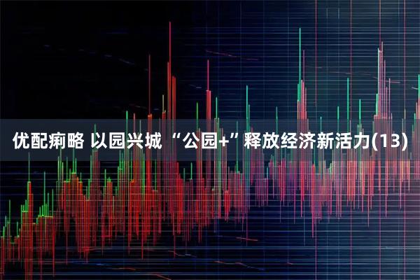 优配痢略 以园兴城 “公园+”释放经济新活力(13)