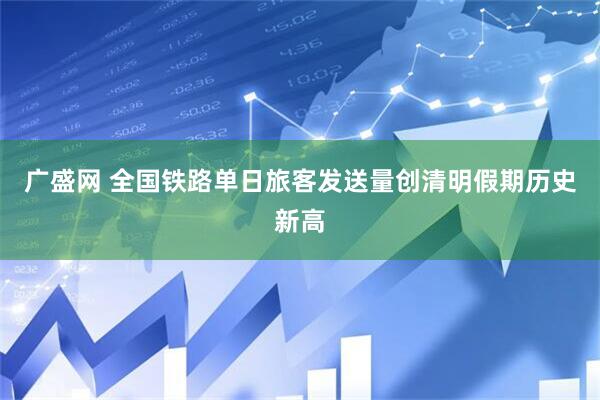 广盛网 全国铁路单日旅客发送量创清明假期历史新高