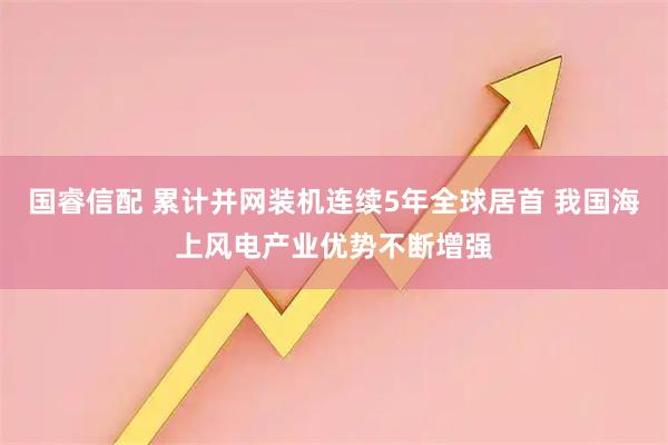 国睿信配 累计并网装机连续5年全球居首 我国海上风电产业优势不断增强