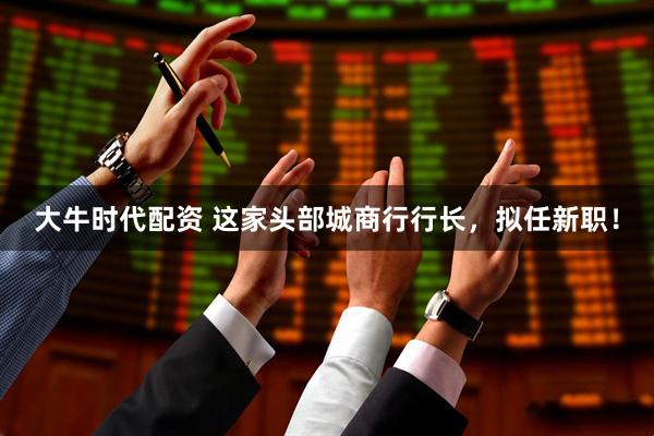 大牛时代配资 这家头部城商行行长，拟任新职！