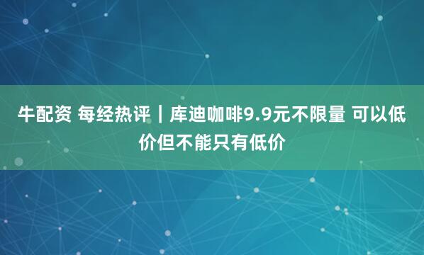 牛配资 每经热评｜库迪咖啡9.9元不限量 可以低价但不能只有低价