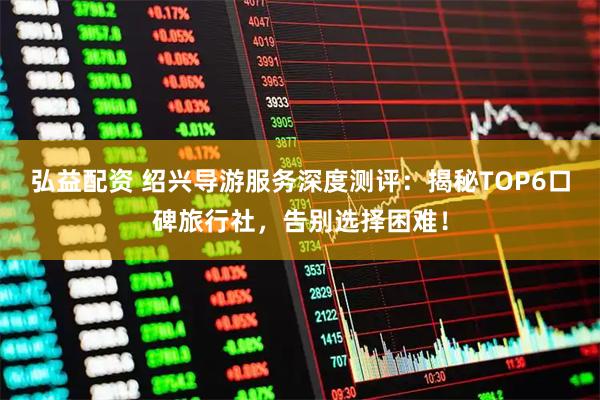 弘益配资 绍兴导游服务深度测评：揭秘TOP6口碑旅行社，告别选择困难！
