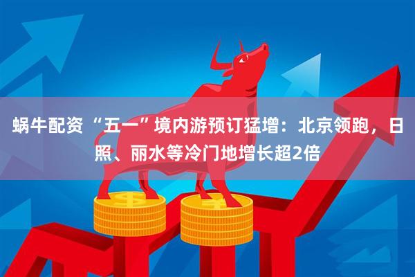 蜗牛配资 “五一”境内游预订猛增：北京领跑，日照、丽水等冷门地增长超2倍