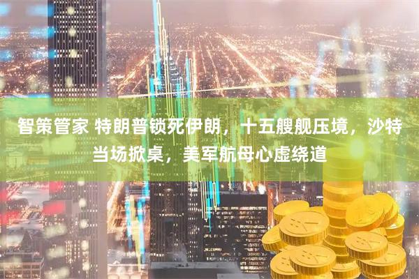 智策管家 特朗普锁死伊朗，十五艘舰压境，沙特当场掀桌，美军航母心虚绕道