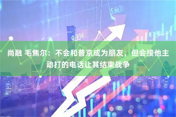 尚融 毛焦尔：不会和普京成为朋友，但会接他主动打的电话让其结束战争