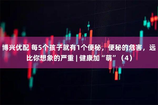 博兴优配 每5个孩子就有1个便秘，便秘的危害，远比你想象的严重 | 健康加“萌”（4）