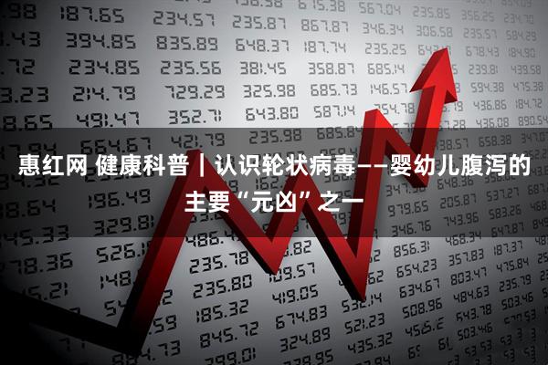 惠红网 健康科普｜认识轮状病毒——婴幼儿腹泻的主要“元凶”之一