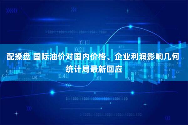 配操盘 国际油价对国内价格、企业利润影响几何 统计局最新回应
