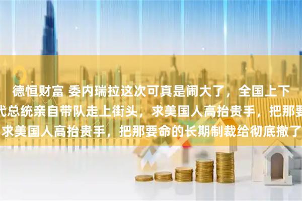 德恒财富 委内瑞拉这次可真是闹大了，全国上下都被逼急了眼，他们的代总统亲自带队走上街头，求美国人高抬贵手，把那要命的长期制裁给彻底撤了