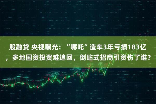 股融贷 央视曝光：“哪吒”造车3年亏损183亿，多地国资投资难追回，倒贴式招商引资伤了谁？