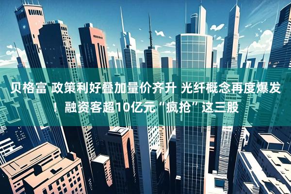 贝格富 政策利好叠加量价齐升 光纤概念再度爆发！融资客超10亿元“疯抢”这三股