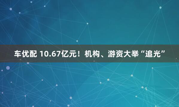 车优配 10.67亿元！机构、游资大举“追光”