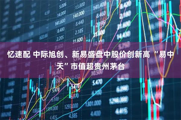 忆速配 中际旭创、新易盛盘中股价创新高 “易中天”市值超贵州茅台