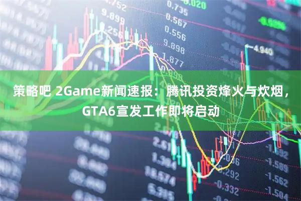 策略吧 2Game新闻速报：腾讯投资烽火与炊烟，GTA6宣发工作即将启动
