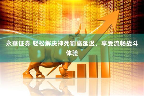 永華证券 轻松解决神死割高延迟，享受流畅战斗体验