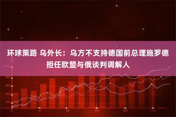 环球策路 乌外长：乌方不支持德国前总理施罗德担任欧盟与俄谈判调解人