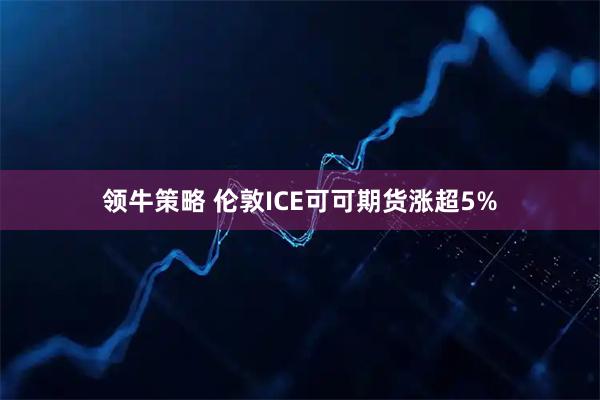 领牛策略 伦敦ICE可可期货涨超5%