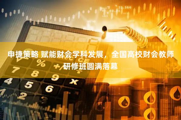 申捷策略 赋能财会学科发展，全国高校财会教师研修班圆满落幕