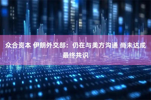 众合资本 伊朗外交部：仍在与美方沟通 尚未达成最终共识