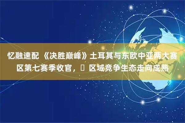 忆融速配 《决胜巅峰》土耳其与东欧中亚两大赛区第七赛季收官，​区域竞争生态走向成熟