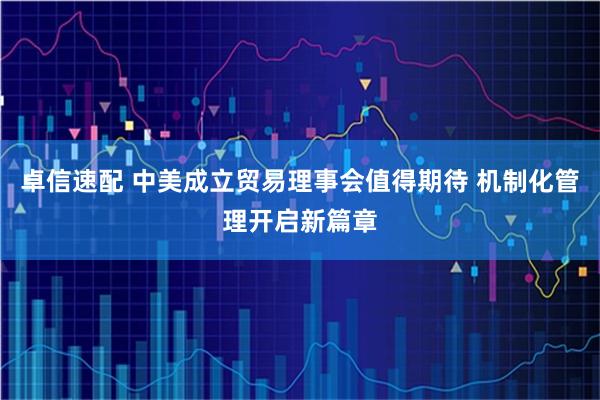 卓信速配 中美成立贸易理事会值得期待 机制化管理开启新篇章