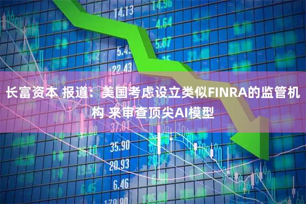 长富资本 报道：美国考虑设立类似FINRA的监管机构 来审查顶尖AI模型